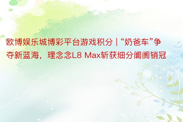 欧博娱乐城博彩平台游戏积分 | “奶爸车”争夺新蓝海，理念念L8 Max斩获细分阛阓销冠