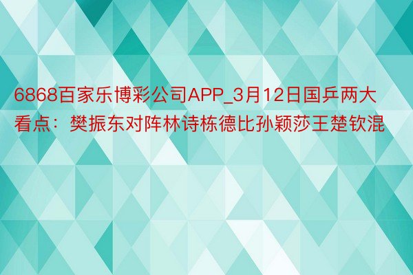 6868百家乐博彩公司APP_3月12日国乒两大看点：樊振东对阵林诗栋德比孙颖莎王楚钦混