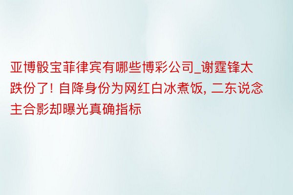 亚博骰宝菲律宾有哪些博彩公司_谢霆锋太跌份了! 自降身份为网红白冰煮饭, 二东说念主合影却曝光真确指标