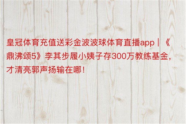 皇冠体育充值送彩金波波球体育直播app | 《鼎沸颂5》李其步履小姨子存300万教练基金，才清亮郭声扬输在哪！