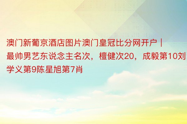 澳门新葡京酒店图片澳门皇冠比分网开户 | 最帅男艺东说念主名次，檀健次20，成毅第10刘学义第9陈星旭第7肖