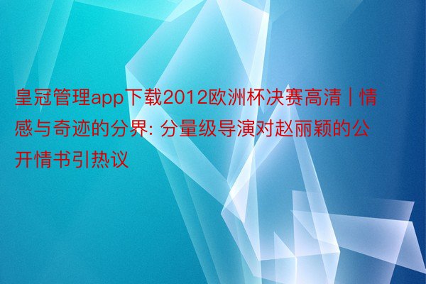 皇冠管理app下载2012欧洲杯决赛高清 | 情感与奇迹的分界: 分量级导演对赵丽颖的公开情书引热议