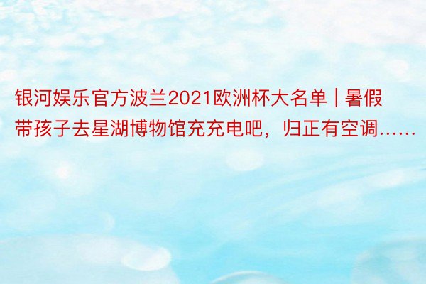 银河娱乐官方波兰2021欧洲杯大名单 | 暑假带孩子去星湖博物馆充充电吧，归正有空调……