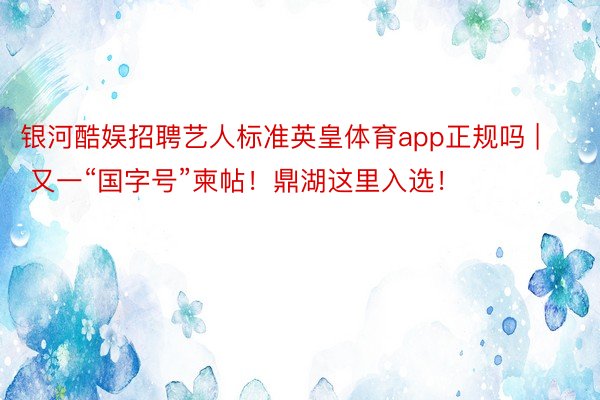 银河酷娱招聘艺人标准英皇体育app正规吗 | 又一“国字号”柬帖！鼎湖这里入选！