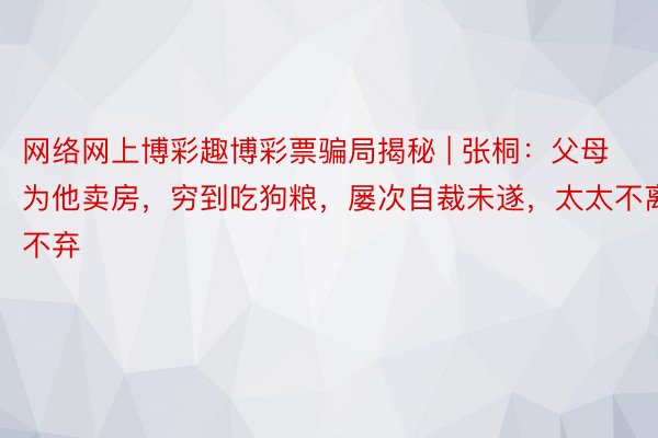 网络网上博彩趣博彩票骗局揭秘 | 张桐：父母为他卖房，穷到吃狗粮，屡次自裁未遂，太太不离不弃