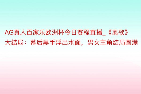 AG真人百家乐欧洲杯今日赛程直播_《离歌》大结局：幕后黑手浮出水面，男女主角结局圆满