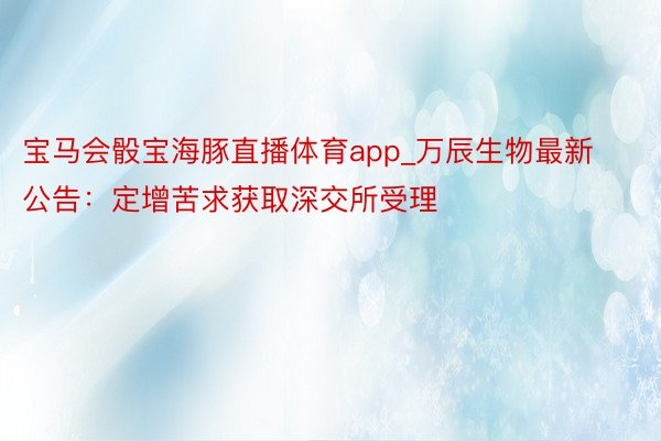 宝马会骰宝海豚直播体育app_万辰生物最新公告：定增苦求获取深交所受理