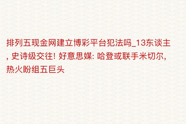 排列五现金网建立博彩平台犯法吗_13东谈主, 史诗级交往! 好意思媒: 哈登或联手米切尔, 热火盼组五巨头