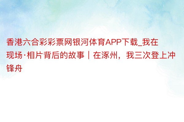 香港六合彩彩票网银河体育APP下载_我在现场·相片背后的故事｜在涿州，我三次登上冲锋舟