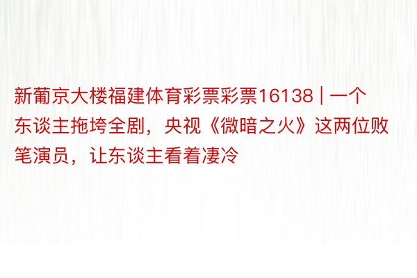 新葡京大楼福建体育彩票彩票16138 | 一个东谈主拖垮全剧，央视《微暗之火》这两位败笔演员，让东谈主看着凄冷