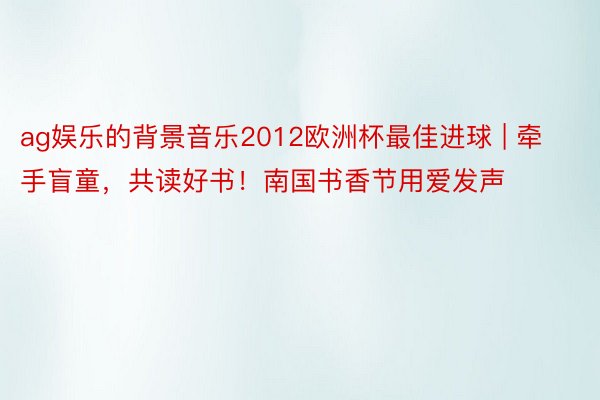 ag娱乐的背景音乐2012欧洲杯最佳进球 | 牵手盲童，共读好书！南国书香节用爱发声