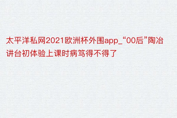 太平洋私网2021欧洲杯外围app_“00后”陶冶讲台初体验上课时病笃得不得了