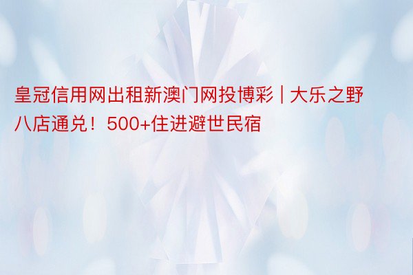 皇冠信用网出租新澳门网投博彩 | 大乐之野八店通兑！500+住进避世民宿