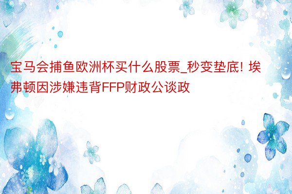 宝马会捕鱼欧洲杯买什么股票_秒变垫底! 埃弗顿因涉嫌违背FFP财政公谈政