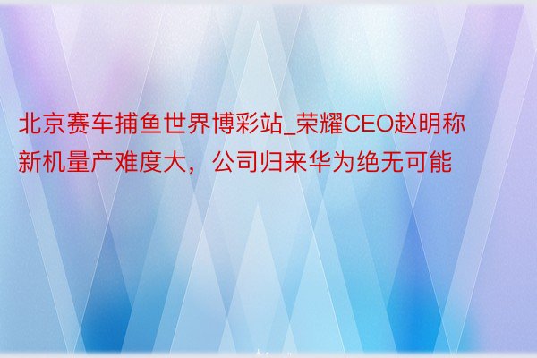 北京赛车捕鱼世界博彩站_荣耀CEO赵明称新机量产难度大，公司归来华为绝无可能