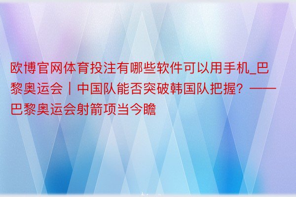 欧博官网体育投注有哪些软件可以用手机_巴黎奥运会｜中国队能否突破韩国队把握？——巴黎奥运会射箭项当今瞻