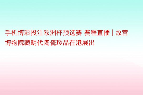 手机博彩投注欧洲杯预选赛 赛程直播 | 故宫博物院藏明代陶瓷珍品在港展出