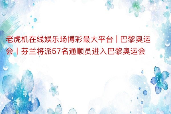 老虎机在线娱乐场博彩最大平台 | 巴黎奥运会丨芬兰将派57名通顺员进入巴黎奥运会