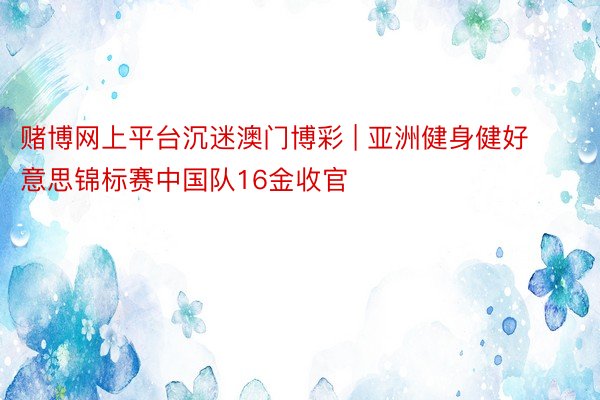 赌博网上平台沉迷澳门博彩 | 亚洲健身健好意思锦标赛中国队16金收官