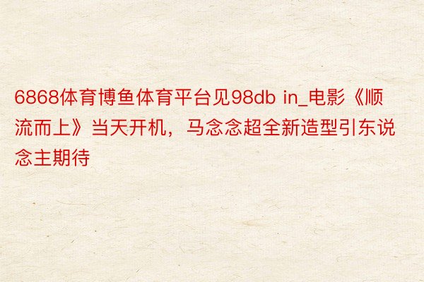 6868体育博鱼体育平台见98db in_电影《顺流而上》当天开机，马念念超全新造型引东说念主期待