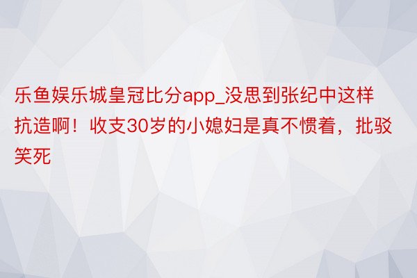 乐鱼娱乐城皇冠比分app_没思到张纪中这样抗造啊！收支30岁的小媳妇是真不惯着，批驳笑死