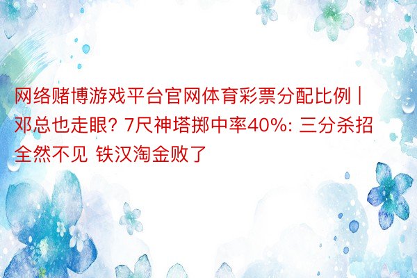 网络赌博游戏平台官网体育彩票分配比例 | 邓总也走眼? 7尺神塔掷中率40%: 三分杀招全然不见 铁汉淘金败了