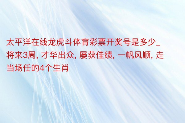 太平洋在线龙虎斗体育彩票开奖号是多少_将来3周, 才华出众, 屡获佳绩, 一帆风顺, 走当场任的4个生肖