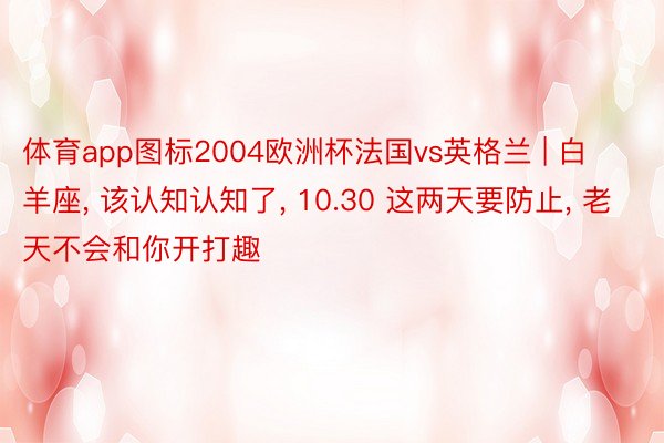 体育app图标2004欧洲杯法国vs英格兰 | 白羊座, 该认知认知了, 10.30 这两天要防止, 老天不会和你开打趣