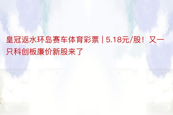 皇冠返水环岛赛车体育彩票 | 5.18元/股！又一只科创板廉价新股来了