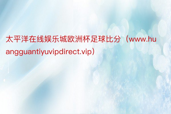 太平洋在线娱乐城欧洲杯足球比分（www.huangguantiyuvipdirect.vip）