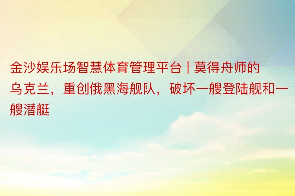 金沙娱乐场智慧体育管理平台 | 莫得舟师的乌克兰，重创俄黑海舰队，破坏一艘登陆舰和一艘潜艇