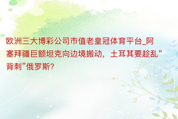 欧洲三大博彩公司市值老皇冠体育平台_阿塞拜疆巨额坦克向边境搬动，土耳其要趁乱“背刺”俄罗斯？