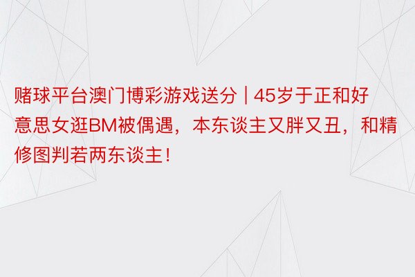 赌球平台澳门博彩游戏送分 | 45岁于正和好意思女逛BM被偶遇，本东谈主又胖又丑，和精修图判若两东谈主！