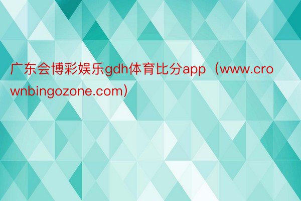 广东会博彩娱乐gdh体育比分app（www.crownbingozone.com）