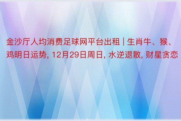 金沙厅人均消费足球网平台出租 | 生肖牛、猴、鸡明日运势, 12月29日周日, 水逆退散, 财星贪恋