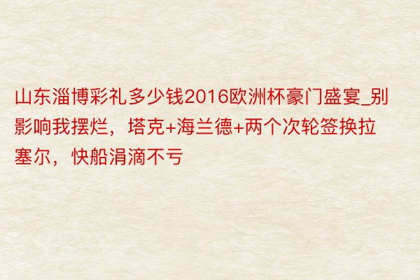 山东淄博彩礼多少钱2016欧洲杯豪门盛宴_别影响我摆烂，塔克+海兰德+两个次轮签换拉塞尔，快船涓滴不亏