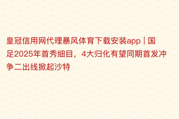 皇冠信用网代理暴风体育下载安装app | 国足2025年首秀细目，4大归化有望同期首发冲争二出线掀起沙特