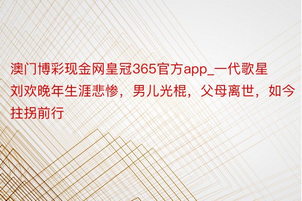 澳门博彩现金网皇冠365官方app_一代歌星刘欢晚年生涯悲惨，男儿光棍，父母离世，如今拄拐前行