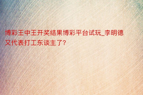 博彩王中王开奖结果博彩平台试玩_李明德又代表打工东谈主了？