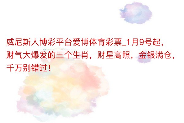 威尼斯人博彩平台爱博体育彩票_1月9号起，财气大爆发的三个生肖，财星高照，金银满仓，千万别错过！