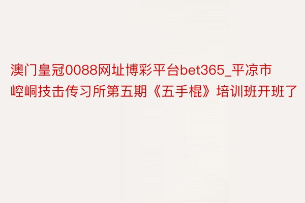 澳门皇冠0088网址博彩平台bet365_平凉市崆峒技击传习所第五期《五手棍》培训班开班了