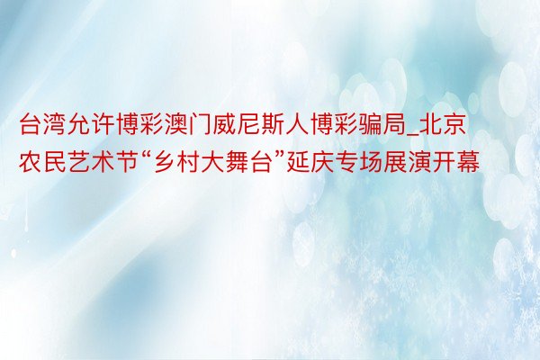 台湾允许博彩澳门威尼斯人博彩骗局_北京农民艺术节“乡村大舞台”延庆专场展演开幕