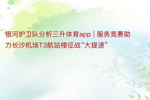 银河护卫队分析三升体育app | 服务竞赛助力长沙机场T3航站楼征战“大提速”